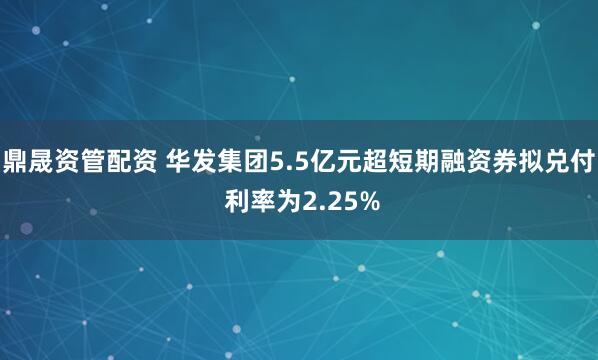 鼎晟资管配资 华发集团5.5亿元超短期融资券拟兑付 利率为2.25%