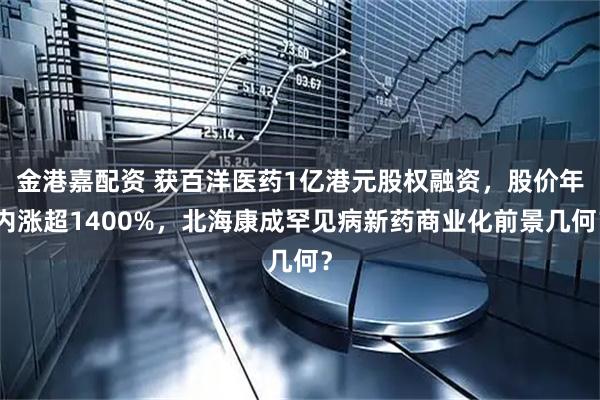 金港嘉配资 获百洋医药1亿港元股权融资，股价年内涨超1400%，北海康成罕见病新药商业化前景几何？