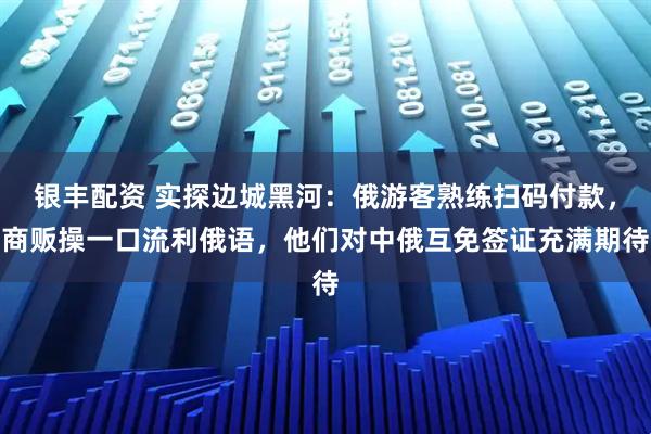 银丰配资 实探边城黑河：俄游客熟练扫码付款，商贩操一口流利俄语，他们对中俄互免签证充满期待