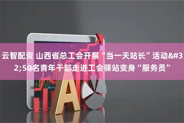 云智配资 山西省总工会开展“当一天站长”活动 50名青年干部走进工会驿站变身“服务员”