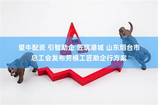 望牛配资 引智助企 匠筑港城 山东烟台市总工会发布劳模工匠助企行方案