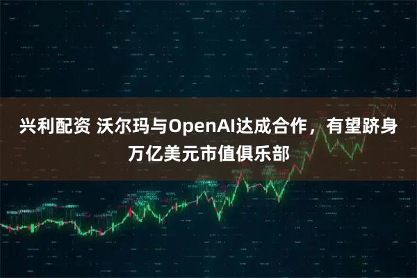 兴利配资 沃尔玛与OpenAI达成合作，有望跻身万亿美元市值俱乐部