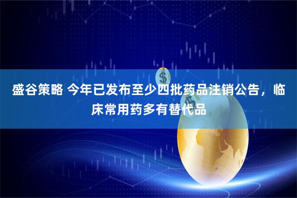 盛谷策略 今年已发布至少四批药品注销公告，临床常用药多有替代品