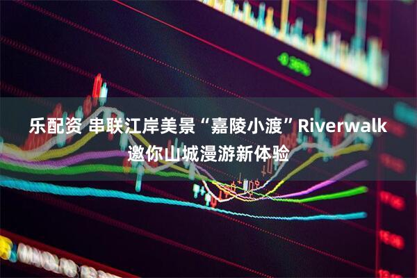 乐配资 串联江岸美景“嘉陵小渡”Riverwalk邀你山城漫游新体验