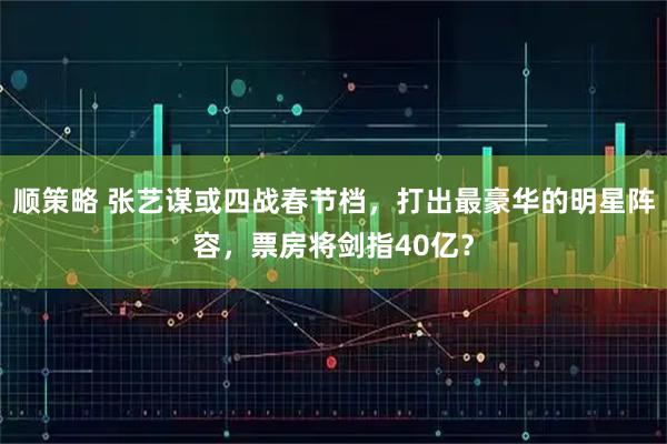 顺策略 张艺谋或四战春节档，打出最豪华的明星阵容，票房将剑指40亿？