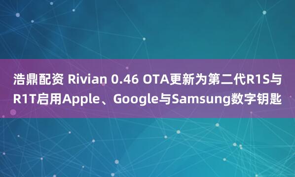 浩鼎配资 Rivian 0.46 OTA更新为第二代R1S与R1T启用Apple、Google与Samsung数字钥匙