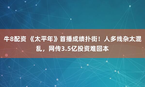 牛8配资 《太平年》首播成绩扑街！人多线杂太混乱，网传3.5亿投资难回本