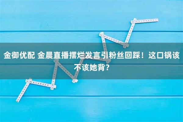金御优配 金晨直播摆烂发言引粉丝回踩！这口锅该不该她背？