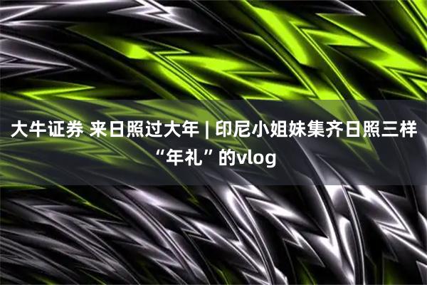 大牛证券 来日照过大年 | 印尼小姐妹集齐日照三样“年礼”的vlog