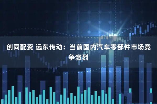 创同配资 远东传动:当前国内汽车零部件市场竞争激烈