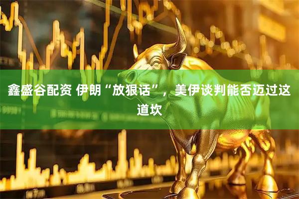 鑫盛谷配资 伊朗“放狠话”，美伊谈判能否迈过这道坎