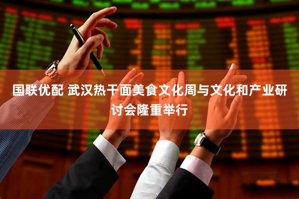 国联优配 武汉热干面美食文化周与文化和产业研讨会隆重举行